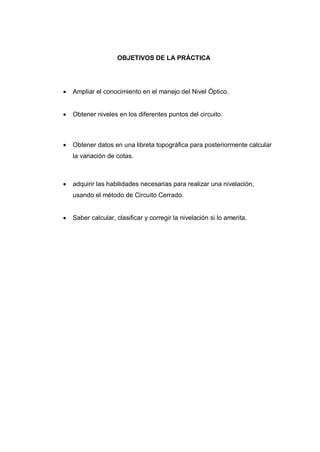 OBJETIVOS DE LA PRÁCTICA
 Ampliar el conocimiento en el manejo del Nivel Óptico.
 Obtener niveles en los diferentes puntos del circuito.
 Obtener datos en una libreta topográfica para posteriormente calcular
la variación de cotas.
 adquirir las habilidades necesarias para realizar una nivelación,
usando el método de Circuito Cerrado.
 Saber calcular, clasificar y corregir la nivelación si lo amerita.
 