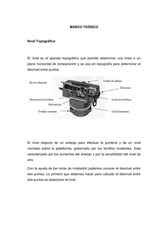 MARCO TEÓRICO
Nivel Topográfico
El nivel es el aparato topográfico que permite determinar una línea o un
plano horizontal de comparación y se usa en topografía para determinar el
desnivel entre puntos.
El nivel dispone de un anteojo para efectuar la puntería y de un nivel
montado sobre la plataforma, gobernado por los tornillos nivelantes. Esta
caracterizado por los aumentos del anteojo y por la sensibilidad del nivel de
aire.
Con la ayuda de las miras de nivelación podemos conocer el desnivel entre
dos puntos. Lo primero que debemos hacer para calcular el desnivel entre
dos puntos es estacionar el nivel.
 