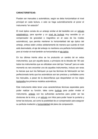 CARACTERISTICAS:
Pueden ser manuales o automáticos, según se deba horizontalizar el nivel
principal en cada lectura, o esto se haga automáticamente al poner el
instrumento "en estación"
El nivel óptico consta de un anteojo similar al del teodolito con un retículo
estadimétrico, para apuntar y un nivel de burbuja muy sensible (o un
compensador de gravedad o magnético en el caso de los niveles
automáticos), que permita mantener la horizontalidad del eje óptico del
anteojo, ambos están unidos solidariamente de manera que cuando el nivel
está desnivelado, el eje del anteojo no mantiene una perfecta horizontalidad,
pero al nivelar el nivel también se horizontaliza el eje óptico.
En los últimos treinta años se ha producido un cambio tal en estos
instrumentos, que por aquella época, a principios de la década del ´80 casi
todos los instrumentos que se utilizaban eran del tipo "manual" pero en este
momento es raro encontrar uno de aquellos instrumentos, incluso son raras
la marcas que aun los fabriquen ya que las técnicas de fabricación se han
perfeccionado tanto que los automáticos son tan precisos y confiables como
los manuales, a pesar de la desconfianza que despertaban en los viejos
topógrafos los primeros modelos automáticos.
Este instrumento debe tener unas características técnicas especiales para
poder realizar su función, tales como burbuja para poder nivelar el
instrumento, anteojo con los suficientes aumentos para poder ver las
divisiones de la mira, y un retículo con hilos para poder hacer la puntería y
tomar las lecturas, así como la posibilidad de un compensador para asegurar
su perfecta nivelación y horizontalidad del plano de comparación.
 