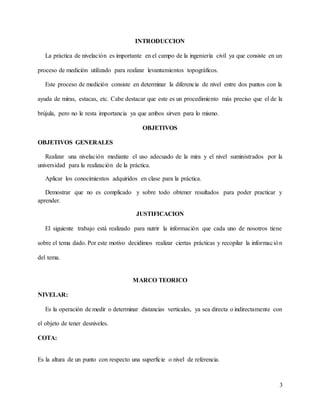 3
INTRODUCCION
La práctica de nivelación es importante en el campo de la ingeniería civil ya que consiste en un
proceso de medición utilizado para realizar levantamientos topográficos.
Este proceso de medición consiste en determinar la diferencia de nivel entre dos puntos con la
ayuda de miras, estacas, etc. Cabe destacar que este es un procedimiento más preciso que el de la
brújula, pero no le resta importancia ya que ambos sirven para lo mismo.
OBJETIVOS
OBJETIVOS GENERALES
Realizar una nivelación mediante el uso adecuado de la mira y el nivel suministrados por la
universidad para la realización de la práctica.
Aplicar los conocimientos adquiridos en clase para la práctica.
Demostrar que no es complicado y sobre todo obtener resultados para poder practicar y
aprender.
JUSTIFICACION
El siguiente trabajo está realizado para nutrir la información que cada uno de nosotros tiene
sobre el tema dado. Por este motivo decidimos realizar ciertas prácticas y recopilar la información
del tema.
MARCO TEORICO
NIVELAR:
Es la operación de medir o determinar distancias verticales, ya sea directa o indirectamente con
el objeto de tener desniveles.
COTA:
Es la altura de un punto con respecto una superficie o nivel de referencia.
 