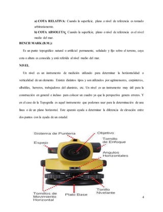 4
a) COTA RELATIVA: Cuando la superficie, plano o nivel de referencia es tomado
arbitrariamente.
b) COTA ABSOLUTA: Cuando la superficie, plano o nivel de referencia es el nivel
medio del mar.
BENCH MARK (B.M.):
Es un punto topográfico natural o artificial permanente, señalado y fijo sobre el terreno, cuya
cota o altura es conocida y está referida al nivel medio del mar.
NIVEL
Un nivel es un instrumento de medición utilizado para determinar la horizontalidad o
verticalidad de un elemento. Existen distintos tipos y son utilizados por agrimensores, carpinteros,
albañiles, herreros, trabajadores del aluminio, etc. Un nivel es un instrumento muy útil para la
construcción en general e incluso para colocar un cuadro ya que la perspectiva genera errores. Y
en el caso de la Topografía es aquel instrumento que podemos usar para la determinación de una
línea o de un plano horizontal. Este aparato ayuda a determinar la diferencia de elevación entre
dos puntos con la ayuda de un estadal.
 