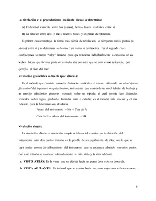 5
La nivelación es el procedimiento mediante el cual se determina:
A) El desnivel existente entre dos (o más), hechos físicos existentes entre sí.
B) La relación entre uno (o más), hechos físicos y un plano de referencia.
El primer caso constituye la forma más común de nivelación, se comparan varios puntos (o
planos) entre sí y se determina su desnivel en metros o centímetros. En el segundo caso
establecemos un nuevo "valor" llamado cota, que relaciona individualmente a cada uno de los
hechos físicos que forman parte de la nivelación con otro que se toma como referencia, por
ejemplo, el nivel del mar.
Nivelación geométrica o directa (por alturas):
Es el método que consiste en medir distancias verticales o alturas, utilizando un nivel óptico
fijo o nivel del ingeniero o equialtímetro, instrumento que consta de un nivel tubular de burbuja y
un anteojo telescópico giratorio, montado sobre un trípode, el cual permite leer distancias
verticales sobre reglas graduadas llamadas mira o estadía; es el método más preciso y el más
indicado para la determinación de alturas.
Altura del instrumento = hA + Cota de A
Cota de B = Altura del instrumento – hB
Nivelación simple:
La nivelación directa o nivelación simple o diferencial consiste en la ubicación del
instrumento entre dos puntos tratando en lo posible de ser equidistante de ellos, con lo que se
logra anular errores de calibramiento del instrumento que se encuentra alineado con estos puntos.
Con este método se mantiene alternadamente la vista atrás y la vista adelante.
a. VISTO ATRÁS: Es la visual que se efectúa hacia un punto cuya cota es conocida.
b. VISTA ADELANTE: Es la visual que se efectúa hacia un punto cuya cota se desea conocer.
 