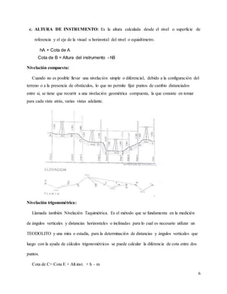 6
c. ALTURA DE INSTRUMENTO: Es la altura calculada desde el nivel o superficie de
referencia y el eje de la visual u horizontal del nivel o equialtímetro.
hA + Cota de A
Cota de B = Altura del instrumento - hB
Nivelación compuesta:
Cuando no es posible llevar una nivelación simple o diferencial, debido a la configuración del
terreno o a la presencia de obstáculos, lo que no permite fijar puntos de cambio distanciados
entre si, se tiene que recurrir a una nivelación geométrica compuesta, la que consiste en tomar
para cada vista atrás, varias vistas adelante.
Nivelación trigonométrica:
Llamada también Nivelación Taquimétrica. Es el método que se fundamenta en la medición
de ángulos verticales y distancias horizontales o inclinadas para lo cual es necesario utilizar un
TEODOLITO y una mira o estadía, para la determinación de distancias y ángulos verticales que
luego con la ayuda de cálculos trigonométricos se puede calcular la diferencia de cota entre dos
puntos.
Cota de C= Cota E + Alt.inst. + h – m
 