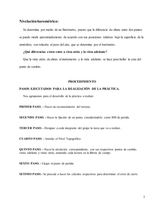 7
Nivelaciónbarométrica:
Se determina por medio de un Barómetro, puesto que la diferencia de altura entre dos puntos
se puede medir aproximadamente de acuerdo con sus posiciones relativas bajo la superficie de la
atmósfera, con relación al peso del aire, que se determina por el barómetro.
¿Qué diferencias existe entre a vista atrás y la vista adelante?
Que la vista atrás: da altura al instrumento y la vista adelante: se hace para hallar la cota del
punto de cambio.
PROCEDIMIENTO
PASOS EJECUTADOS PARA LA REALIZACIÓN DE LA PRÁCTICA.
Nos agrupamos para el desarrollo de la práctica a realizar.
PRIMER PASO. – Hacer un reconocimiento del terreno.
SEGUNDO PASO. - Hacer la fijación de un punto, considerándolo como BM de partida.
TERCER PASO. - Designar a cada integrante del grupo la tarea que va a realizar.
CUARTO PASO. – Instalar el Nivel Topográfico.
QUINTO PASO. - Hacer la nivelación correspondiente, con sus respectivos puntos de cambio,
vistas adelante y vistas atrás, anotando cada lectura en la libreta de campo.
SEXTO PASO. - Llegar al punto de partida.
SETIMO PASO.- Se procede a hacer los cálculos respectivos para determinar el error de cierre.
 