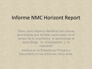 Informe NMC Horizont Report 
Tiene como objetivo identificar las nuevas 
tecnologías que tendrán repercusión en el 
campo de la enseñanza, el aprendizaje el 
aprendizaje, la investigación y la 
expresión 
creativa en la Enseñanza Primaria y 
Secundaria en los próximos cinco años. 
 