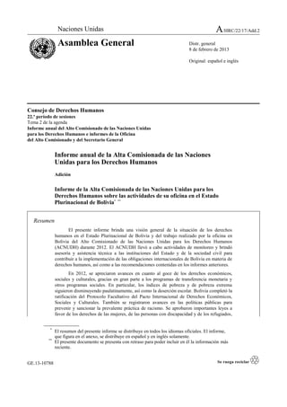 GE.13-10788
Consejo de Derechos Humanos
22.º período de sesiones
Tema 2 de la agenda
Informe anual del Alto Comisionado de las Naciones Unidas
para los Derechos Humanos e informes de la Oficina
del Alto Comisionado y del Secretario General
Informe anual de la Alta Comisionada de las Naciones
Unidas para los Derechos Humanos
Adición
Informe de la Alta Comisionada de las Naciones Unidas para los
Derechos Humanos sobre las actividades de su oficina en el Estado
Plurinacional de Bolivia* **
Resumen
El presente informe brinda una visión general de la situación de los derechos
humanos en el Estado Plurinacional de Bolivia y del trabajo realizado por la oficina en
Bolivia del Alto Comisionado de las Naciones Unidas para los Derechos Humanos
(ACNUDH) durante 2012. El ACNUDH llevó a cabo actividades de monitoreo y brindó
asesoría y asistencia técnica a las instituciones del Estado y de la sociedad civil para
contribuir a la implementación de las obligaciones internacionales de Bolivia en materia de
derechos humanos, así como a las recomendaciones contenidas en los informes anteriores.
En 2012, se apreciaron avances en cuanto al goce de los derechos económicos,
sociales y culturales, gracias en gran parte a los programas de transferencia monetaria y
otros programas sociales. En particular, los índices de pobreza y de pobreza extrema
siguieron disminuyendo paulatinamente, así como la deserción escolar. Bolivia completó la
ratificación del Protocolo Facultativo del Pacto Internacional de Derechos Económicos,
Sociales y Culturales. También se registraron avances en las políticas públicas para
prevenir y sancionar la prevalente práctica de racismo. Se aprobaron importantes leyes a
favor de los derechos de las mujeres, de las personas con discapacidad y de los refugiados,
*
El resumen del presente informe se distribuye en todos los idiomas oficiales. El informe,
que figura en el anexo, se distribuye en español y en inglés solamente.
**
El presente documento se presenta con retraso para poder incluir en él la información más
reciente.
Naciones Unidas A/HRC/22/17/Add.2
Asamblea General Distr. general
8 de febrero de 2013
Original: español e inglés
 