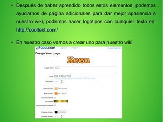 ● Después de haber aprendido todos estos elementos, podemos
ayudarnos de página adicionales para dar mejor apariencia a
nuestro wiki, podemos hacer logotipos con cualquier texto en:
http://cooltext.com/
● En nuestro caso vamos a crear uno para nuestro wiki
 