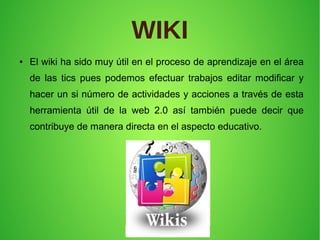 WIKI
● El wiki ha sido muy útil en el proceso de aprendizaje en el área
de las tics pues podemos efectuar trabajos editar modificar y
hacer un si número de actividades y acciones a través de esta
herramienta útil de la web 2.0 así también puede decir que
contribuye de manera directa en el aspecto educativo.
 