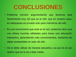 CONCLUSIONES
● Podemos concluir argumentando que tenemos esta
herramienta muy útil que es el wiki, que en nuestro caso,
en wikispaces es privado solo para miembros del wiki.
● Es una herramienta que está en la red, podemos decir que
nos ofrece muchas utilidades para hacer una educación
interactiva, aprendiendo más conocimientos, mediante las
ideas compartidas en este útil wiki.
● Se lo debe utilizar de manera educativa, ya que es el uso
óptimo que se le da a éste medio.
 