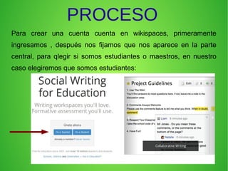 PROCESO
Para crear una cuenta cuenta en wikispaces, primeramente
ingresamos , después nos fijamos que nos aparece en la parte
central, para qlegir si somos estudiantes o maestros, en nuestro
caso elegiremos que somos estudiantes:
 
