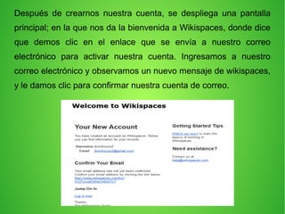 Después de crearnos nuestra cuenta, se despliega una pantalla
principal; en la que nos da la bienvenida a Wikispaces, donde dice
que demos clic en el enlace que se envía a nuestro correo
electrónico para activar nuestra cuenta. Ingresamos a nuestro
correo electrónico y observamos un nuevo mensaje de wikispaces,
y le damos clic para confirmar nuestra cuenta de correo.
 