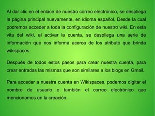 Al dar clic en el enlace de nuestro correo electrónico, se despliega
la página principal nuevamente, en idioma español. Desde la cual
podremos acceder a toda la configuración de nuestro wiki. En esta
vita del wiki, al activar la cuenta, se despliega una serie de
información que nos informa acerca de los atributo que brinda
wikispaces.
Después de todos estos pasos para crear nuestra cuenta, para
crear entradas las mismas que son similares a los blogs en Gmail.
Para acceder a nuestra cuenta en Wikispaces, podemos digitar el
nombre de usuario o también el correo electrónico que
mencionamos en la creación.
 