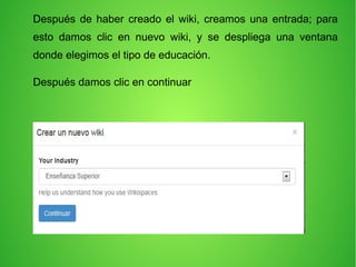 Después de haber creado el wiki, creamos una entrada; para
esto damos clic en nuevo wiki, y se despliega una ventana
donde elegimos el tipo de educación.
Después damos clic en continuar
 