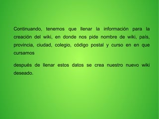 Continuando, tenemos que llenar la información para la
creación del wiki, en donde nos pide nombre de wiki, país,
provincia, ciudad, colegio, código postal y curso en en que
cursamos
después de llenar estos datos se crea nuestro nuevo wiki
deseado.
 
