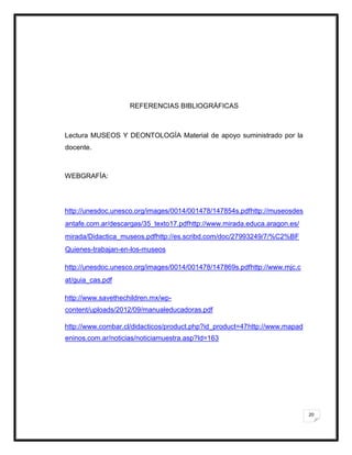20
REFERENCIAS BIBLIOGRÁFICAS
Lectura MUSEOS Y DEONTOLOGÍA Material de apoyo suministrado por la
docente.
WEBGRAFÍA:
http://unesdoc.unesco.org/images/0014/001478/147854s.pdfhttp://museosdes
antafe.com.ar/descargas/35_texto17.pdfhttp://www.mirada.educa.aragon.es/
mirada/Didactica_museos.pdfhttp://es.scribd.com/doc/27993249/7/%C2%BF
Quienes-trabajan-en-los-museos
http://unesdoc.unesco.org/images/0014/001478/147869s.pdfhttp://www.mjc.c
at/guia_cas.pdf
http://www.savethechildren.mx/wp-
content/uploads/2012/09/manualeducadoras.pdf
http://www.combar.cl/didacticos/product.php?id_product=47http://www.mapad
eninos.com.ar/noticias/noticiamuestra.asp?Id=163
 