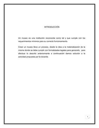 4
INTRODUCCIÓN
Un museo es una institución reconocida como tal y que cumple con los
requerimientos mínimos para su correcto funcionamiento.
Crear un museo lleva un proceso, desde la idea a la materialización de la
misma donde se debe cumplir con formalidades legales para generarlo, para
efectuar lo descrito anteriormente a continuación damos solución a la
actividad propuesta por la docente.
 