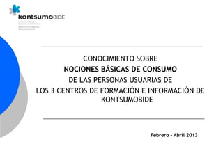 CONOCIMIENTO SOBRE
NOCIONES BÁSICAS DE CONSUMO
DE LAS PERSONAS USUARIAS DE
LOS 3 CENTROS DE FORMACIÓN E INFORMACIÓN DE
KONTSUMOBIDE
Febrero - Abril 2013
 