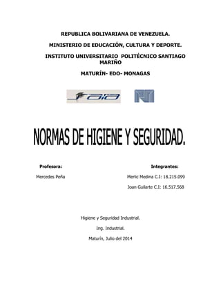REPUBLICA BOLIVARIANA DE VENEZUELA.
MINISTERIO DE EDUCACIÓN, CULTURA Y DEPORTE.
INSTITUTO UNIVERSITARIO POLITÉCNICO SANTIAGO
MARIÑO
MATURÍN- EDO- MONAGAS
Profesora: Integrantes:
Mercedes Peña Merlic Medina C.I: 18.215.099
Joan Guilarte C.I: 16.517.568
Higiene y Seguridad Industrial.
Ing. Industrial.
Maturín, Julio del 2014
 