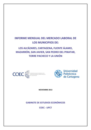  
 
 
INFORME MENSUAL DEL MERCADO LABORAL DE 
LOS MUNICIPIOS DE:  
LOS ALCÁZARES, CARTAGENA, FUENTE ÁLAMO, 
MAZARRÓN, SAN JAVIER, SAN PEDRO DEL PINATAR, 
TORRE PACHECO Y LA UNIÓN 
 
 
 
 
 
 
 
NOVIEMBRE 2013 
 
 

GABINETE DE ESTUDIOS ECONÓMICOS  
COEC ‐ UPCT 

 