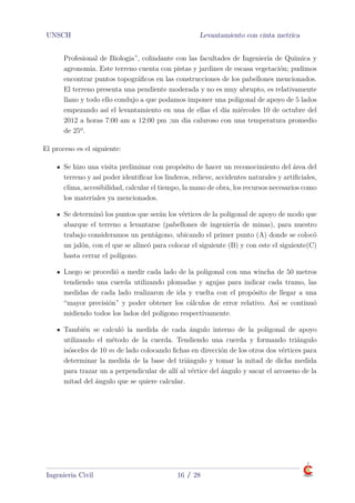 UNSCH Levantamiento con cinta metrica
Profesional de Biologia”, colindante con las facultades de Ingeniería de Química y
agronomia. Este terreno cuenta con pistas y jardines de escasa vegetación; pudimos
encontrar puntos topográﬁcos en las construcciones de los pabellones mencionados.
El terreno presenta una pendiente moderada y no es muy abrupto, es relativamente
llano y todo ello condujo a que podamos imponer una poligonal de apoyo de 5 lados
empezando así el levantamiento en una de ellas el día miércoles 10 de octubre del
2012 a horas 7:00 am a 12:00 pm ;un dia caluroso con una temperatura promedio
de 25º.
El proceso es el siguiente:
Se hizo una visita preliminar con propósito de hacer un reconocimiento del área del
terreno y así poder identiﬁcar los linderos, relieve, accidentes naturales y artiﬁciales,
clima, accesibilidad, calcular el tiempo, la mano de obra, los recursos necesarios como
los materiales ya mencionados.
Se determinó los puntos que serán los vértices de la poligonal de apoyo de modo que
abarque el terreno a levantarse (pabellones de ingeniería de minas), para nuestro
trabajo consideramos un pentágono, ubicando el primer punto (A) donde se colocó
un jalón, con el que se alineó para colocar el siguiente (B) y con este el siguiente(C)
hasta cerrar el polígono.
Luego se procedió a medir cada lado de la poligonal con una wincha de 50 metros
tendiendo una cuerda utilizando plomadas y agujas para indicar cada tramo, las
medidas de cada lado realizaron de ida y vuelta con el propósito de llegar a una
“mayor precisión” y poder obtener los cálculos de error relativo. Así se continuó
midiendo todos los lados del polígono respectivamente.
También se calculó la medida de cada ángulo interno de la poligonal de apoyo
utilizando el método de la cuerda. Tendiendo una cuerda y formando triángulo
isósceles de 10 m de lado colocando ﬁchas en dirección de los otros dos vértices para
determinar la medida de la base del triángulo y tomar la mitad de dicha medida
para trazar un a perpendicular de allí al vértice del ángulo y sacar el arcoseno de la
mitad del ángulo que se quiere calcular.
Ingenieria Civil 16 / 28
 