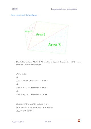 UNSCH Levantamiento con cinta metrica
Área total: área del polígono
Area 1
Area 2
Area 3
PRODUCED BY AN AUTODESK EDUCATIONAL PRODUCT
PRODUCEDBYANAUTODESKEDUCATIONALPRODUCT
PRODUCEDBYANAUTODESKEDUCATIONALPRODUCT
PRODUCEDBYANAUTODESKEDUCATIONALPRODUCT
Para hallar las áreas A1, A2 Y A3 se aplica la siguiente fórmula: A = bh/2; porque
estos son triángulos rectángulos.
Área total: área del polígono
Por lo tanto:
A1
Área = 788.495 , Perímetro = 156.389
A2
Área = 2674.735 , Perímetro = 260.097
A3
Área = 3041.337 , Perímetro = 270.200
Área total: área del polígono
Entonces el área total del polígono es de:
A1 + A2 + A3 = 788,495 + 2674,735 + 3041,337
Atotal = 6504,567m2
Ingenieria Civil 22 / 28
 