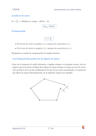 UNSCH Levantamiento con cinta metrica
A.2.Error de cierre
Ec = < s Medidos en campo −180o(n − 2)
Emp = 10
√
n
Compensación
C = Ec
n
Si el error de cierre es positivo (+), entonces la corrección es (-).
Si el error de cierre es negativo (+), entonces la corrección es (+).
Finalmente se realiza la compensación de ángulos internos.
A.3.Compensación graﬁca de las ﬁguras de apoyo
A.3.Compensación graﬁca de las ﬁguras de apoyo
Como en el momento de medir distancias y ángulos siempre se acumulan errores, esto da
origen a que al concluir el dibujo de la ﬁgura de apoyo siempre se tenga un error de cierre
(Ec) producto de la acción combinada de los dos errores antes mencionados, se tendrá así
una ﬁgura de apoyo descompensada, de la siguiente manera por ejemplo:
Ingenieria Civil 7 / 28
 