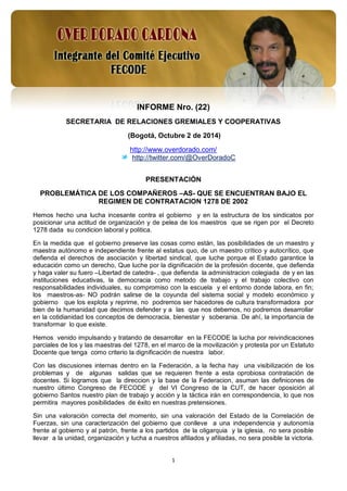 1 
INFORME Nro. (22) 
SECRETARIA DE RELACIONES GREMIALES Y COOPERATIVAS 
(Bogotá, Octubre 2 de 2014) 
http://www.overdorado.com/ 
http://twitter.com/@OverDoradoC 
PRESENTACIÓN 
PROBLEMÁTICA DE LOS COMPAÑEROS –AS- QUE SE ENCUENTRAN BAJO EL REGIMEN DE CONTRATACION 1278 DE 2002 
Hemos hecho una lucha incesante contra el gobierno y en la estructura de los sindicatos por posicionar una actitud de organización y de pelea de los maestros que se rigen por el Decreto 1278 dada su condicion laboral y politica. 
En la medida que el gobierno preserve las cosas como están, las posibilidades de un maestro y maestra autónomo e independiente frente al estatus quo, de un maestro crítico y autocrítico, que defienda el derechos de asociación y libertad sindical, que luche porque el Estado garantice la educación como un derecho, Que luche por la dignificación de la profesión docente, que defienda y haga valer su fuero –Libertad de catedra- , que defienda la administracion colegiada de y en las instituciones educativas, la democracia como metodo de trabajo y el trabajo colectivo con responsabilidades individuales, su compromiso con la escuela y el entorno donde labora, en fin; los maestros-as- NO podrán salirse de la coyunda del sistema social y modelo económico y gobierno que los explota y reprime, no podremos ser hacedores de cultura transformadora por bien de la humanidad que decimos defender y a las que nos debemos, no podremos desarrollar en la cotidianidad los conceptos de democracia, bienestar y soberania. De ahí, la importancia de transformar lo que existe. 
Hemos venido impulsando y tratando de desarrollar en la FECODE la lucha por reivindicaciones parciales de los y las maestras del 1278, en el marco de la movilización y protesta por un Estatuto Docente que tenga como criterio la dignificación de nuestra labor. 
Con las discusiones internas dentro en la Federación, a la fecha hay una visibilización de los problemas y de algunas salidas que se requieren frente a esta oprobiosa contratación de docentes. Si logramos que la direccion y la base de la Federacion, asuman las definicones de nuestro último Congreso de FECODE y del VI Congreso de la CUT, de hacer oposición al gobierno Santos nuestro plan de trabajo y acción y la táctica irán en correspondencia, lo que nos permitira mayores posibilidades de éxito en nuestras pretensiones. 
Sin una valoración correcta del momento, sin una valoración del Estado de la Correlación de Fuerzas, sin una caracterización del gobierno que conlleve a una independencia y autonomía frente al gobierno y al patrón, frente a los partidos de la oligarquia y la iglesia, no sera posible llevar a la unidad, organización y lucha a nuestros afiliados y afiliadas, no sera posible la victoria.  
