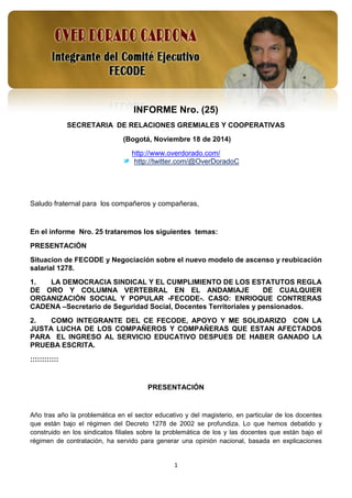 1 
INFORME Nro. (25) 
SECRETARIA DE RELACIONES GREMIALES Y COOPERATIVAS 
(Bogotá, Noviembre 18 de 2014) 
http://www.overdorado.com/ 
http://twitter.com/@OverDoradoC 
Saludo fraternal para los compañeros y compañeras, 
En el informe Nro. 25 trataremos los siguientes temas: 
PRESENTACIÓN 
Situacion de FECODE y Negociación sobre el nuevo modelo de ascenso y reubicación salarial 1278. 
1. LA DEMOCRACIA SINDICAL Y EL CUMPLIMIENTO DE LOS ESTATUTOS REGLA DE ORO Y COLUMNA VERTEBRAL EN EL ANDAMIAJE DE CUALQUIER ORGANIZACIÓN SOCIAL Y POPULAR -FECODE-. CASO: ENRIOQUE CONTRERAS CADENA –Secretario de Seguridad Social, Docentes Territoriales y pensionados. 
2. COMO INTEGRANTE DEL CE FECODE, APOYO Y ME SOLIDARIZO CON LA JUSTA LUCHA DE LOS COMPAÑEROS Y COMPAÑERAS QUE ESTAN AFECTADOS PARA EL INGRESO AL SERVICIO EDUCATIVO DESPUES DE HABER GANADO LA PRUEBA ESCRITA. 
:::::::::::: 
PRESENTACIÓN 
Año tras año la problemática en el sector educativo y del magisterio, en particular de los docentes que están bajo el régimen del Decreto 1278 de 2002 se profundiza. Lo que hemos debatido y construido en los sindicatos filiales sobre la problemática de los y las docentes que están bajo el régimen de contratación, ha servido para generar una opinión nacional, basada en explicaciones  