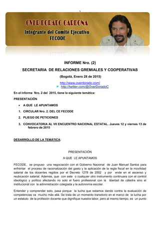 1
INFORME Nro. (2)
SECRETARIA DE RELACIONES GREMIALES Y COOPERATIVAS
(Bogotá, Enero 28 de 2015)
http://www.overdorado.com/
http://twitter.com/@OverDoradoC
En el informe Nro. 2 del 2015, tiene la siguiente temática:
PRESENTACIÓN
 A QUE LE APUNTAMOS
1. CIRCULAR Nro. 2. DEL CE FECODE
2. PLIEGO DE PETICIONES
3. CONVOCATORIA AL VII ENCUENTRO NACIONAL ESTATAL. Jueves 12 y viernes 13 de
febrero de 2015
DESARROLLO DE LA TEMÁTICA:
PRESENTACIÓN
A QUE LE APUNTAMOS
FECODE, se propuso una negociación con el Gobierno Nacional de Juan Manuel Santos para
enfrentar el proceso de racionalización del gasto y la aplicación de la regla fiscal en la movilidad
salarial de los docentes regidos por el Decreto 1278 de 2002 y por ende en el ascenso y
reubicación salarial. Además, que con este o cualquier otro instrumento continuara con el control
ideológico y político afectando no solo el fuero profesional con la libertad de cátedra sino el
institucional con la administración colegiada y la autonomía escolar.
Entender y comprender esto, pasa porque la lucha que estamos dando contra la evaluación de
competencias va mucho más allá. Se trata de un momento transitorio en el marco de la lucha por
un estatuto de la profesión docente que dignifique nuestra labor, pero al mismo tiempo, es un punto
 
