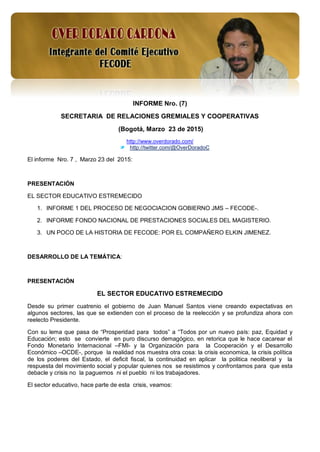 1
INFORME Nro. (7)
SECRETARIA DE RELACIONES GREMIALES Y COOPERATIVAS
(Bogotá, Marzo 23 de 2015)
http://www.overdorado.com/
http://twitter.com/@OverDoradoC
El informe Nro. 7 , Marzo 23 del 2015:
PRESENTACIÓN
EL SECTOR EDUCATIVO ESTREMECIDO
1. INFORME 1 DEL PROCESO DE NEGOCIACION GOBIERNO JMS – FECODE-.
2. INFORME FONDO NACIONAL DE PRESTACIONES SOCIALES DEL MAGISTERIO.
3. UN POCO DE LA HISTORIA DE FECODE: POR EL COMPAÑERO ELKIN JIMENEZ.
DESARROLLO DE LA TEMÁTICA:
PRESENTACIÓN
EL SECTOR EDUCATIVO ESTREMECIDO
Desde su primer cuatrenio el gobierno de Juan Manuel Santos viene creando expectativas en
algunos sectores, las que se extienden con el proceso de la reelección y se profundiza ahora con
reelecto Presidente.
Con su lema que pasa de “Prosperidad para todos” a “Todos por un nuevo país: paz, Equidad y
Educación; esto se convierte en puro discurso demagógico, en retorica que le hace cacarear el
Fondo Monetario Internacional –FMI- y la Organización para la Cooperación y el Desarrollo
Económico –OCDE-, porque la realidad nos muestra otra cosa: la crisis economica, la crisis política
de los poderes del Estado, el deficit fiscal, la continuidad en aplicar la politica neoliberal y la
respuesta del movimiento social y popular quienes nos se resistimos y confrontamos para que esta
debacle y crisis no la paguemos ni el pueblo ni los trabajadores.
El sector educativo, hace parte de esta crisis, veamos:
 