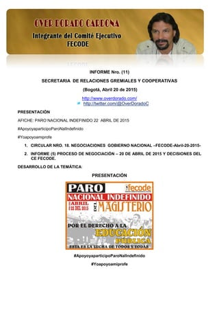 1
INFORME Nro. (11)
SECRETARIA DE RELACIONES GREMIALES Y COOPERATIVAS
(Bogotá, Abril 20 de 2015)
http://www.overdorado.com/
http://twitter.com/@OverDoradoC
PRESENTACIÓN
AFICHE: PARO NACIONAL INDEFINIDO 22 ABRIL DE 2015
#ApoyoyaparticipoParoNalIndefinido
#Yoapoyoamiprofe
1. CIRCULAR NRO. 18. NEGOCIACIONES GOBIERNO NACIONAL –FECODE-Abril-20-2015-
2. INFORME (5) PROCESO DE NEGOCIACIÓN – 20 DE ABRIL DE 2015 Y DECISIONES DEL
CE FECODE.
DESARROLLO DE LA TEMÁTICA:
PRESENTACIÓN
#ApoyoyaparticipoParoNalIndefinido
#Yoapoyoamiprofe
 