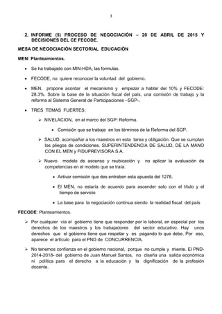 3
2. INFORME (5) PROCESO DE NEGOCIACIÓN – 20 DE ABRIL DE 2015 Y
DECISIONES DEL CE FECODE.
MESA DE NEGOCIACIÓN SECTORIAL EDUCACIÓN
MEN: Planteamientos.
 Se ha trabajado con MIN-HDA, las formulas.
 FECODE, no quiere reconocer la voluntad del gobierno.
 MEN, propone acordar el mecanismo y empezar a hablar del 10% y FECODE:
28.3%. Sobre la base de la situación fiscal del país, una comisión de trabajo y la
reforma al Sistema General de Participaciones –SGP-.
 TRES TEMAS FUERTES:
 NIVELACION, en el marco del SGP: Reforma.
 Comisión que se trabaje en los términos de la Reforma del SGP.
 SALUD, acompañar a los maestros en esta tarea y obligación. Que se cumplan
los pliegos de condiciones. SUPERINTENDENCIA DE SALUD, DE LA MANO
CON EL MEN y FIDUPREVISORA S.A.
 Nuevo modelo de ascenso y reubicación y no aplicar la evaluación de
competencias en el modelo que se traía.
 Activar comisión que des entraben esta apuesta del 1278.
 El MEN, no estaría de acuerdo para ascender solo con el título y el
tiempo de servicio
 La base para la negociación continua siendo la realidad fiscal del país
FECODE: Planteamientos.
 Por cualquier vía el gobierno tiene que responder por lo laboral, en especial por los
derechos de los maestros y los trabajadores del sector educativo. Hay unos
derechos que el gobierno tiene que respetar y es pagando lo que debe. Por eso,
aparece el artículo para el PND de CONCURRENCIA.
 No tenemos confianza en el gobierno nacional, porque no cumple y miente. El PND-
2014-2018- del gobierno de Juan Manuel Santos, no diseña una salida económica
ni política para el derecho a la educación y la dignificación de la profesión
docente.
 