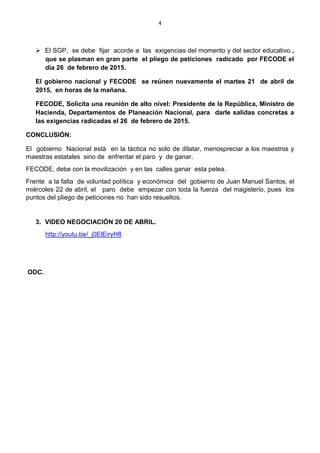 4
 El SGP, se debe fijar acorde a las exigencias del momento y del sector educativo.,
que se plasman en gran parte el pliego de peticiones radicado por FECODE el
día 26 de febrero de 2015.
El gobierno nacional y FECODE se reúnen nuevamente el martes 21 de abril de
2015, en horas de la mañana.
FECODE, Solicita una reunión de alto nivel: Presidente de la República, Ministro de
Hacienda, Departamentos de Planeación Nacional, para darle salidas concretas a
las exigencias radicadas el 26 de febrero de 2015.
CONCLUSIÓN:
El gobierno Nacional está en la táctica no solo de dilatar, menospreciar a los maestros y
maestras estatales sino de enfrentar el paro y de ganar.
FECODE, debe con la movilización y en las calles ganar esta pelea.
Frente a la falta de voluntad política y económica del gobierno de Juan Manuel Santos, el
miércoles 22 de abril, el paro debe empezar con toda la fuerza del magisterio, pues los
puntos del pliego de peticiones no han sido resueltos.
3. VIDEO NEGOCIACIÓN 20 DE ABRIL.
http://youtu.be/_j0ElEiryH8
ODC.
 