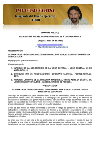 1
INFORME Nro. (12)
SECRETARIA DE RELACIONES GREMIALES Y COOPERATIVAS
(Bogotá, Abril 24 de 2015)
http://www.overdorado.com/
http://twitter.com/@OverDoradoC
PRESENTACIÓN
LAS MENTIRAS Y DEMAGOGIA DEL GOBIERNO DE JUAN MANUEL SANTOS Y SU MINISTRA
DE EDUCACIÓN
#ApoyoyaparticipoParoNalIndefinido
#Yoapoyoamiprofe
1. INFORME DE LA NEGOCIACIÓN DE LA MESA ESTATAL – MESA CENTRAL, 23 DE
ABRIL DE 2015.
2. CIRCULAR NRO. 20. NEGOCIACIONES GOBIERNO NACIONAL –FECODE-ABRIL-23-
2015-
3. ANÁLISIS JURÍDICO DE LA DIRECTIVA MINISTERIAL 029 DE ABRIL 21 DE 2015. DR.
JORGE HUMBERTO VALERO – ASESOR JURIDICO DE FECODE-.
PRESENTACIÓN
LAS MENTIRAS Y DEMAGOGIA DEL GOBIERNO DE JUAN MANUEL SANTOS Y DE SU
MINISTRA DE EDUCACIÓN
Con algo de estupefacción, pero tambien como lo que ha demostrado desde su primer mandato
presidencial vemos como las mentiras y la demagogia del gobierno de JMS y su Ministra de
Educación se acentúan para ganar mediaticamente, pero al mismo tiempo advertimos como se le
agota su capacidad de maniobra frente los hechos evidentes de no dar salidas concretas a la
problemática social y popular entre otras en el sector educativo.
Cerca de dos meses de haber presentado y radicado el Pliego de peticiones de FECODE y los
trabajadores estatales, el gobierno nacional de Santos y su comisión negociadora en la mesa
nacional estatal y la mesa sectorial de educación, vienen mostrando la intransigencia, la dilación y la
falta de voluntad política y económica para dar respuestas positivas a las justas exigencias de los
trabajadores oficiales.
La crisis que vive el país día a día se profundiza en lo político, económico y social, lo que ha
conllevado a una crisis en la gobernabilidad y por supuesto con salidas que en poco o nada
benefician a los mas marginados y exlcuídos que somos la gran mayoría y en esa vía, favoreciendo
 