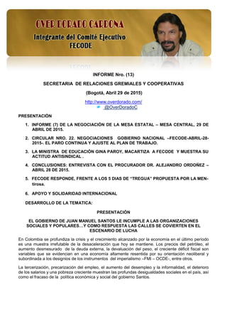 1
INFORME Nro. (13)
SECRETARIA DE RELACIONES GREMIALES Y COOPERATIVAS
(Bogotá, Abril 29 de 2015)
http://www.overdorado.com/
@OverDoradoC
PRESENTACIÓN
1. INFORME (7) DE LA NEGOCIACIÓN DE LA MESA ESTATAL – MESA CENTRAL, 29 DE
ABRIL DE 2015.
2. CIRCULAR NRO. 22. NEGOCIACIONES GOBIERNO NACIONAL –FECODE-ABRIL-28-
2015-. EL PARO CONTINUA Y AJUSTE AL PLAN DE TRABAJO.
3. LA MINISTRA DE EDUCACIÓN GINA PAROY, MACARTIZA A FECODE Y MUESTRA SU
ACTITUD ANTISINDICAL .
4. CONCLUSIONES: ENTREVISTA CON EL PROCURADOR DR. ALEJANDRO ORDOÑEZ –
ABRIL 28 DE 2015.
5. FECODE RESPONDE, FRENTE A LOS 5 DIAS DE “TREGUA” PROPUESTA POR LA MEN-
tirosa.
6. APOYO Y SOLIDARIDAD INTERNACIONAL
DESARROLLO DE LA TEMATICA:
PRESENTACIÓN
EL GOBIERNO DE JUAN MANUEL SANTOS LE INCUMPLE A LAS ORGANIZACIONES
SOCIALES Y POPULARES…Y COMO RESPUESTA LAS CALLES SE COVIERTEN EN EL
ESCENARIO DE LUCHA
En Colombia se profundiza la crisis y el crecimiento alcanzado por la economía en el último período
es una muestra irrefutable de la desaceleración que hoy se mantiene. Los precios del petróleo, el
aumento desmesurado de la deuda externa, la devaluación del peso, el creciente déficit fiscal son
variables que se evidencian en una economía altamente resentida por su orientación neoliberal y
subordinada a los designios de los instrumentos del imperialismo –FMI – OCDE-, entre otros.
La tercerización, precarización del empleo, el aumento del desempleo y la informalidad, el deterioro
de los salarios y una pobreza creciente muestran las profundas desigualdades sociales en el país, así
como el fracaso de la política económica y social del gobierno Santos.
 