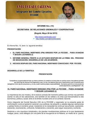 1
INFORME Nro. (15)
SECRETARIA DE RELACIONES GREMIALES Y COOPERATIVAS
(Bogotá, Mayo 28 de 2015)
http://www.overdorado.com/
http://twitter.com/@OverDoradoC
El informe Nro. 15, tiene la siguiente temática:
PRESENTACIÓN
 EL PARO NACIONAL INDEFINIDO (PNI) DIRIGIDO POR LA FECODE… PARA AVANZAR
Y SEGUIR LUCHANDO (I)
1. INFORME GENERAL FRENTE A LO ACTUADO DESPUES DE LA FIRMA DEL PROCESO
DE NEGOCIACIÓN. DESARROLLO DE LOS ACUERDOS.
2. HECHOS DESPUES DEL PARO NACIONAL INDEFINIDO CONVOCADO POR FECODE.
DESARROLLO DE LA TEMÁTICA:
PRESENTACIÓN
“Compañeros, la oportunidad de forjar un criterio unánime y la unidad en la lucha están en nuestras manos. No podemos permitir
que cierto tipo de intereses nos fragmenten y que, a la vez, nos dejemos llevar por el oportunismo y por el momento para
deslegitimar cierto tipo de actuaciones y, a la vez, evadir nuestras propias responsabilidades. No seamos parte de un instrumento de
autoinculpamiento y autoflagelación”. AA.
EL PARO NACIONAL INDEFINIDO DIRIGIDO (PNI) POR LA FECODE… PARA AVANZAR
Y SEGUIR LUCHANDO (I)
La importancia de una mirada y de la lectura correcta del momento político que vivimos nos permitirá
acertar no sólo en las valoraciones, sino también en las salidas a la crisis que transversaliza la vida
económica, política y social, tanto el al ámbito mundial como en el contexto nacional.
Como integrante del Comité Ejecutivo (CE) de la FECODE y negociador en la presente gesta de
confrontación contra el gobierno nacional y sus políticas, les presento a ustedes algunas valoraciones
y salidas frente al momento actual, insistiendo en la necesidad de continuar escuchando, explicando,
aclarando, reconociendo, unificando, fortaleciendo y creciendo, para seguir avanzando y luchando.
Asistimos a una coyuntura complicada y de grandes movilizaciones políticas en la que destacamos
huelgas, paros, unos diálogos con una parte de la insurgencia en la Habana, en medio de la guerra,
 