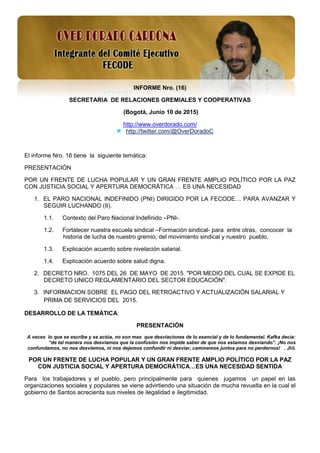 1
INFORME Nro. (16)
SECRETARIA DE RELACIONES GREMIALES Y COOPERATIVAS
(Bogotá, Junio 10 de 2015)
http://www.overdorado.com/
http://twitter.com/@OverDoradoC
El informe Nro. 16 tiene la siguiente temática:
PRESENTACIÓN
POR UN FRENTE DE LUCHA POPULAR Y UN GRAN FRENTE AMPLIO POLÍTICO POR LA PAZ
CON JUSTICIA SOCIAL Y APERTURA DEMOCRÁTICA … ES UNA NECESIDAD
1. EL PARO NACIONAL INDEFINIDO (PNI) DIRIGIDO POR LA FECODE… PARA AVANZAR Y
SEGUIR LUCHANDO (II).
1.1. Contexto del Paro Nacional Indefinido –PNI-.
1.2. Fortalecer nuestra escuela sindical –Formación sindical- para entre otras, concocer la
historia de lucha de nuestro gremio, del movimiento sindical y nuestro pueblo.
1.3. Explicación acuerdo sobre nivelación salarial.
1.4. Explicación acuerdo sobre salud digna.
2. DECRETO NRO. 1075 DEL 26 DE MAYO DE 2015. "POR MEDIO DEL CUAL SE EXPIDE EL
DECRETO UNICO REGLAMENTARIO DEL SECTOR EDUCACIÓN".
3. INFORMACION SOBRE EL PAGO DEL RETROACTIVO Y ACTUALIZACIÓN SALARIAL Y
PRIMA DE SERVICIOS DEL 2015.
DESARROLLO DE LA TEMÁTICA:
PRESENTACIÓN
A veces lo que se escribe y se actúa, no son mas que desviaciones de lo esencial y de lo fundamental. Kafka decia:
“de tal manera nos desviamos que la confusión nos impide saber de que nos estamos desviando”. ¡No nos
confundamos, no nos desviemos, ni nos dejemos confundir ni desviar, caminemos juntos para no perdernos! . JIG.
POR UN FRENTE DE LUCHA POPULAR Y UN GRAN FRENTE AMPLIO POLÍTICO POR LA PAZ
CON JUSTICIA SOCIAL Y APERTURA DEMOCRÁTICA…ES UNA NECESIDAD SENTIDA
Para los trabajadores y el pueblo, pero principalmente para quienes jugamos un papel en las
organizaciones sociales y populares se viene advirtiendo una situación de mucha revuelta en la cual el
gobierno de Santos acrecienta sus niveles de ilegalidad e ilegitimidad.
 
