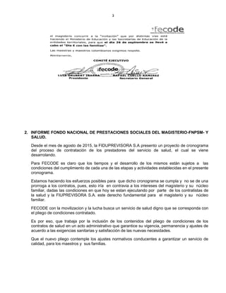 3
2. INFORME FONDO NACIONAL DE PRESTACIONES SOCIALES DEL MAGISTERIO-FNPSM- Y
SALUD.
Desde el mes de agosto de 2015, la FIDUPREVISORA S.A presento un proyecto de cronograma
del proceso de contratación de los prestadores del servicio de salud, el cual se viene
desarrolando.
Para FECODE es claro que los tiempos y el desarrollo de los mismos están sujetos a las
condiciones del cumplimiento de cada una de las etapas y actividades establecidas en el presente
cronograma.
Estamos haciendo los esfuerzos posibles para que dicho cronograma se cumpla y no se de una
prorroga a los contratos, pues, esto iría en contravia a los intereses del magisterio y su núcleo
familiar, dadas las condiciones en que hoy se estan ejecutando por parte de los contratistas de
la salud y la FIUPREVISORA S.A. este derecho fundamental para el magisterio y su núcleo
familiar.
FECODE con la movilizacion y la lucha busca un servicio de salud digno que se corresponda con
el pliego de condiciones contratado.
Es por eso, que trabaja por la inclusión de los contenidos del pliego de condiciones de los
contratos de salud en un acto administrativo que garantice su vigencia, permanencia y ajustes de
acuerdo a las exigencias sanitarias y satisfacción de las nuevas necesidades.
Que el nuevo pliego contemple los ajustes normativos conducentes a garantizar un servicio de
calidad, para los maestros y sus familias.
 