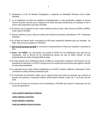 3
8. Desaparece el Link de Modelos Pedagógicos y aparecerá es Modalidad Educativa como estaba
acordado.
9. La no habilitación de todas las capitales de Departamentos y entes territoriales, obedece al escaso
número de pares inscritos que no superan el de veinte (20 pares académicos), sin embargo se van a
revisar casos específicos que indico FECODE.
10. El docente que no aparece en pico y placa habiendo hecho el video, debe informar al ICFES, al MEN y
enviar copia a FECODE.
11. Está por definirse el pico y placa de videos para: Directivos Docentes, Orientadores, PTA Y Dirigentes
sindicales
12. En el Mes de Febrero serán convocados los 800 pares académicos faltantes para así completar los
2400 –Esto lo fue lo acordado con FECODE-
13. Del 18 al 22 de Enero de 2016 se convocará a reentrenamiento a Pares que evaluarán a docentes de
aula.
14. Sobre los PARES: Los documentos que solicita el ICFES son los establecidos para este tipo de
contratación, ante la demora de las certificaciones laboral, las que se deben tramitar, se optó
temporalmente por recibir el desprendible de pago.
15. En este aspecto de la certificación laboral, el MEN se comprometió a gestionar comunicación con las
secretarias de educación y el ICFES a proporcionar los nombres de los docentes para agilizar el trámite
en estos entes territoriales.
16. La valoración de los cuatro criterios establecidos en la ECDF; Contexto, Reflexión y Planeación, Praxis
y Ambiente en Clase, tendrán ponderación igual.
17. El Viceministro de Educación ratifico que la vigencia fiscal para todos los docentes que culminen el
proceso de ascensos y reubicación salarial, tendrá efectos fiscales a partir del 1º de Enero del año
2016.
18. En el mes de Enero se convocara a las Universidades y FECODE para discutir lo relacionado con los
cursos de capacitación.
LUIS ALBERTO MENDOZA PERIÑAN
JAIRO ARENAS ACEVEDO
OVER DORADO CARDONA
CARLOS ENRIQUE RIVAS SEGURA
 