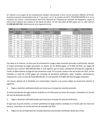 5
En relación a los pagos de las prestaciones sociales reconocidas a favor de los docentes afiliados al Fondo,
durante el periodo comprendido entre el 1º de enero y el 31 de octubre de 2015, FIDUPREVISORA S.A. en su
condición de vocera y administradora del Fondo Nacional de Prestaciones Sociales del Magisterio, según la
información histórica que reposa en las bases de datos, se han ejecutado 46.826 pagos por un valor total de
$1.058.442.001.838, discriminados de la siguiente forma:
Con base en lo anterior, se tiene que las prestaciones y pagos sobre cesantías (parciales y definitivas), aportan
el mayor porcentaje de pagos ejecutados. En efecto, de los 46.826 pagos, el 73.36% (34.353), son pagos de
cesantías que sumaron $832.864.833.966, lo cual significa que la mayor cantidad de presupuesto asignado al
Fondo, se debe destinar al pago de ésta prestación social. Por su parte, hasta el mes de octubre de 2015, se han
realizado un total de 11.614 pagos por concepto de pensiones (jubilación, vejez, invalidez, sobrevivencia,
reajustes etc.,) por un valor de $216.388.246.221, lo cual equivale al 24,80% del total de pagos realizados.
Así mismo, además de lo detallado con anterioridad, respecto a los puntos objeto es importante advertir lo
siguiente:
1. Pagos a docentes notificados desde qué meses por concepto de cesantías parciales
Se tienen pendientes de pago órdenes recibidas en el Fondo para los meses de octubre, noviembre y lo corrido
del mes de diciembre de 2015.
2. Pagos a docentes notificados desde qué meses por concepto de cesantías definitivas
Al igual que el punto anterior, se tienen pendientes de pago órdenes recibidas en el Fondo para los meses de
octubre, noviembre y lo corrido del mes de diciembre de 2015.
3. Pagos con las correspondientes mesadas docentes pensionados notificados desde qué meses
 