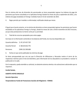 6
Para la nómina del mes de diciembre de pensionados se tiene proyectado ingresar las órdenes de pago de
pensiones que fueron estudiadas en el aplicativo Fomag II desde los meses de julio a septiembre de 2015, y las
órdenes de pago estudiadas en Fomag I recibidas hasta el 15 de noviembre de 2015.
4. Pagos pensión por invalidez o enfermedad, notificados desde que meses
El igual que el punto anterior, en la nómina de diciembre se tiene proyectado ingresar las pensiones que fueron
estudiadas en los aplicativos Fomag II y Fomag I, desde los meses de Julio a 30 de noviembre de 2015 inclusive,
ya que estas prestaciones no tienen corte por su prioridad.
5. Total de los recursos apropiados para estos pagos.
Con base en la información contenida en los balances del Fondo, los recursos disponibles son:
Cesantía definitiva $ 87.137.457.739
Cesantía Parcial $ 68.614.016.776
Pensiones $399.152.590.608
6. Fechas en que serán publicadas las nóminas de pago
Se tiene presupuestado que una vez que la Dirección de Afiliaciones y Recaudos realice el cierre de las
respectivas nóminas para el mes de diciembre, para información de los educadores se procederá a realizar la
publicación en la web.
Con lo expuesto, queda atendida su solicitud, no obstante estamos atentos a las aclaraciones adicionales que se
requieran.
Cordial Saludo,
ALBERTO HOYOS ARGUELLO
Gerente Operativo
Vicepresidencia Fondo de Prestaciones Sociales del Magisterio - FOMAG
 