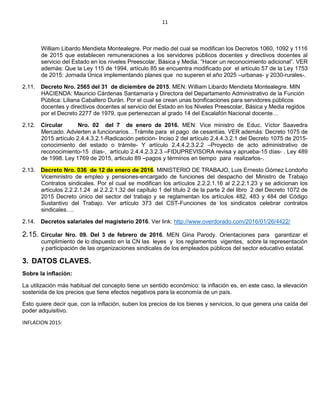 11
William Libardo Mendieta Montealegre. Por medio del cual se modifican los Decretos 1060, 1092 y 1116
de 2015 que establecen remuneraciones a los servidores públicos docentes y directivos docentes al
servicio del Estado en los niveles Preescolar, Básica y Media. “Hacer un reconocimiento adicional”. VER
además: Que la Ley 115 de 1994, artículo 85 se encuentra modificado por el artículo 57 de la Ley 1753
de 2015: Jornada Única implementando planes que no superen el año 2025 –urbanas- y 2030-rurales-.
2.11. Decreto Nro. 2565 del 31 de diciembre de 2015. MEN: William Libardo Mendieta Montealegre. MIN
HACIENDA: Mauricio Cárdenas Santamaría y Directora del Departamento Administrativo de la Función
Pública: Liliana Caballero Durán. Por el cual se crean unas bonificaciones para servidores públicos
docentes y directivos docentes al servicio del Estado en los Niveles Preescolar, Básica y Media regidos
por el Decreto 2277 de 1979, que pertenezcan al grado 14 del Escalafón Nacional docente…
2.12. Circular Nro. 02 del 7 de enero de 2016. MEN: Vice ministro de Educ. Víctor Saavedra
Mercado. Advierten a funcionarios…Trámite para el pago de cesantías. VER además: Decreto 1075 de
2015 artículo 2.4.4.3.2.1-Radicación petición- Inciso 2 del artículo 2.4.4.3.2.1 del Decreto 1075 de 2015-
conocimiento del estado o trámite- Y artículo 2.4.4.2.3.2.2 –Proyecto de acto administrativo de
reconocimiento-15 días-, artículo 2.4.4.2.3.2.3 –FIDUPREVISORA revisa y aprueba-15 días- . Ley 489
de 1998. Ley 1769 de 2015, articulo 89 –pagos y términos en tiempo para realizarlos-.
2.13. Decreto Nro. 036 de 12 de enero de 2016. MINISTERIO DE TRABAJO, Luis Ernesto Gómez Londoño
Viceministro de empleo y pensiones-encargado de funciones del despacho del Ministro de Trabajo
Contratos sindicales. Por el cual se modifican los artículos 2.2.2.1.16 al 2.2.2.1.23 y se adicionan los
artículos 2.2.2.1.24 al 2.2.2.1.32 del capítulo 1 del título 2 de la parte 2 del libro 2 del Decreto 1072 de
2015 Decreto único del sector del trabajo y se reglamentan los artículos 482, 483 y 484 del Código
Sustantivo del Trabajo. Ver artículo 373 del CST-Funciones de los sindicatos celebrar contratos
sindicales….
2.14. Decretos salariales del magisterio 2016. Ver link: http://www.overdorado.com/2016/01/26/4422/
2.15. Circular Nro. 09. Del 3 de febrero de 2016. MEN Gina Parody. Orientaciones para garantizar el
cumplimiento de lo dispuesto en la CN las leyes y los reglamentos vigentes, sobre la representación
y participación de las organizaciones sindicales de los empleados públicos del sector educativo estatal.
3. DATOS CLAVES.
Sobre la inflación:
La utilización más habitual del concepto tiene un sentido económico: la inflación es, en este caso, la elevación
sostenida de los precios que tiene efectos negativos para la economía de un país.
Esto quiere decir que, con la inflación, suben los precios de los bienes y servicios, lo que genera una caída del
poder adquisitivo.
INFLACION 2015:
 