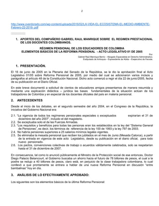 2
http://www.overdorado.com/wp-content/uploads/2016/02/LA-VIDA-EL-ECOSISTEMA-EL-MEDIO-AMBIENTE-
Febrero-22-2016-.pdf
::::::::::::::::::
1. APORTES DEL COMPAÑERO GABRIEL RAUL MANRIQUE SOBRE EL REGIMEN PRESTACIONAL
DE LOS DOCENTES COLOMBIANOS.
RÉGIMEN PENSIONAL DE LOS EDUCADORES DE COLOMBIA
ELEMENTOS BÁSICOS DE LA REFORMA PENSIONAL - ACTO LEGISLATIVO 01 DE 2005
Por:
Gabriel Raúl Manrique Berrio – Abogado Especialista en Derecho Administrativo.
Exdiputado de Antioquia – Expresidente de Adida – Exejecutivo de Fecode.
1. PRESENTACIÓN.
El 16 de junio de 2005 en la Plenaria del Senado de la República, se le dio la aprobación final al Acto
Legislativo 01/05 sobre Reforma Pensional de 2005, por medio del cual se adicionaron varios incisos y
parágrafos al artículo 48 de la Constitución Nacional. Dicho acto comenzó a regir el día 22 de junio/2005, fecha
de su publicación en el Diario Oficial.
En este breve documentó a solicitud de cientos de educadores amigos presentamos de manera resumida y
mediante una explicación didáctica – jurídica las bases fundamentales de la situación actúan de los
trabajadores de Colombia y en especial de los docentes oficiales del país en materia pensional.
2. ANTECEDENTES
Desde el inicio de los debates, en el segundo semestre del año 2004, en el Congreso de la República, la
iniciativa del Gobierno Nacional era:
2.1. “La vigencia de todos los regímenes pensionales especiales o exceptuados expirarían el 31 de
diciembre del año 2007”, incluido el del magisterio.
2.2. Se exceptuaba solo el de las Fuerzas Armadas.
2.3. “Los requisitos y beneficios para todas las personas eran los establecidos en la ley del “Sistema General
de Pensiones”, es decir, los términos de referencia de la ley 100 de 1993 y la ley 797 de 2003.
2.4. No habría pensiones superiores a 25 salarios mínimos legales vigentes.
2.5. Se eliminaba la mesada pensional que reciben los jubilados en el mes de Junio (Mesada Catorce), a partir
de la entrada en vigencia de este acto Legislativo, desde su publicación en el diario oficial, para todo
nuevo pensionado.
2.6. Los pactos, convenciones colectivas de trabajo o acuerdos válidamente celebrados, solo se respetarían
hasta el 31 de diciembre de 2007.
En consecuencia, tal como lo anunció públicamente el Ministro de la Protección social de ese entonces, Doctor
Diego Palacio Betancourt, el Gobierno buscaba un ahorro hacia el futuro de 78 billones de pesos, el cual a la
postre se redujo a 40 billones de pesos, claro está, en perjuicio de la clase trabajadora colombiana, lo cual
conllevó a que prontamente se entrara a hablar de una nueva Reforma Pensional en discusión “entre
bambalinas” hoy en día.
3. ANÁLISIS DE LO EFECTIVAMENTE APROBADO:
Los siguientes son los elementos básicos de la última Reforma Pensional:
 