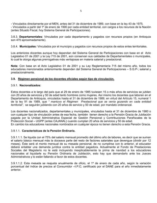 5
- Vinculados directamente por el MEN, antes del 31 de diciembre de 1989, con base en la ley 43 de 1975.
- Vinculados a partir del 1º de enero de 1990 por cada entidad territorial, con cargos a los recursos de la Nación
(antes Situado Fiscal, hoy Sistema General de Participaciones).
3.8.3. Departamentales: Vinculados por cada departamento y pagados con recursos propios (en Antioquia
son 470 aproximadamente).
3.8.4. Municipales: Vinculados por el municipio y pagados con recursos propios de estos entes territoriales.
Los anteriores docentes aunque hoy dependan del Sistema General de Participaciones con base en el Acto
Legislativo 01 de 2001 y la Ley 715 de 2001, aún conservan sus calidades de Departamentales o municipales,
lo cual le otorga algunas prerrogativas más ventajosas en materia salarial y prestacional.
Nota: Con base en el Acto Legislativo 01 de 2001 y su Ley Reglamentaría 715 del mismo año, todos los
educadores mencionados anteriormente dependen del Sistema General de Participaciones – S.G.P-; salarial y
prestacionalmente.
3.9. Régimen pensional de los docentes oficiales según tipo de vinculación.
3.9.1. Nacionalizados:
Estos docentes a lo largo del país que al 29 de enero de 1985 tuviesen 15 o más años de servicios se jubilan
con 20 años de servicios y 50 de edad tanto hombres como mujeres. Así mismo los docentes que laboran en el
Departamento de Antioquia, vinculados hasta el 31 de diciembre de 1989, en virtud del Artículo 15, numeral 1
de la ley 91 de 1989, que “ mantuvo el Régimen Prestacional que se venía gozando en cada entidad
territorial”, se seguirán jubilando con 20 años de servicio y 50 de edad, por mandato ordenanzal.
Los docentes nacionalizados, departamentales y municipales, vinculados hasta el 31 de diciembre de 1980 o
con cualquier tipo de vinculación antes de esa fecha, también tienen derecho a la Pensión Gracia de Jubilación
pagada por la Unidad Administrativa Especial de Gestión Pensional y Contribuciones Parafiscales de la
Protección Social – UGPP (antes CAJANAL) cuando cumplan 20 años de servicios y 50 de edad.
En cambio los educadores nacionales nombrados en cualquier época no tienen derecho a esta Pensión Gracia.
3.9.1.1. Características de la Pensión Ordinaria.
3.9.1.1.1. Se liquida con el 75% del salario mensual promedio del último año de labores, es decir que se suman
el salario básico mensual más la doceava parte del resto de factores salariales que devengue (dividir por 12
meses). Éste será el monto mensual de su mesada pensional, de no cumplirse con lo anterior, el educador
deberá entablar una demanda jurídica contra la entidad pagadora. Actualmente el Fondo de Prestaciones
Sociales del Magisterio no le está incluyendo inexplicablemente la prima de navidad a los educadores
nacionales al liquidarle su Pensión Ordinaria de Jubilación, esto hay que demandarlo ante los Jueces
Administrativos y lo están fallando a favor de estos docentes.
3.9.1.1.2. Esta mesada se reajusta anualmente de oficio, el 1º de enero de cada año, según la variación
porcentual del índice de precios al Consumidor –I.P.C; certificado por el DANE para el año inmediatamente
anterior.
 