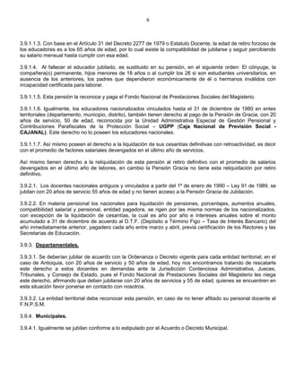 6
3.9.1.1.3. Con base en el Artículo 31 del Decreto 2277 de 1979 o Estatuto Docente, la edad de retiro forzoso de
los educadores es a los 65 años de edad, por lo cual existe la compatibilidad de jubilarse y seguir percibiendo
su salario mensual hasta cumplir con esa edad.
3.9.1.4. Al fallecer el educador jubilado, es sustituido en su pensión, en el siguiente orden: El cónyuge, la
compañera(o) permanente, hijos menores de 18 años o al cumplir los 26 si son estudiantes universitarios, en
ausencia de los anteriores, los padres que dependieron económicamente de él o hermanos inválidos con
incapacidad certificada para laborar.
3.9.1.1.5. Esta pensión la reconoce y paga el Fondo Nacional de Prestaciones Sociales del Magisterio.
3.9.1.1.6. Igualmente, los educadores nacionalizados vinculados hasta el 31 de diciembre de 1980 en entes
territoriales (departamento, municipio, distrito), también tienen derecho al pago de la Pensión de Gracia, con 20
años de servicio, 50 de edad, reconocida por la Unidad Administrativa Especial de Gestión Pensional y
Contribuciones Parafiscales de la Protección Social – UGPP (Caja Nacional de Previsión Social -
CAJANAL). Este derecho no lo poseen los educadores nacionales.
3.9.1.1.7. Así mismo poseen el derecho a la liquidación de sus cesantías definitivas con retroactividad, es decir
con el promedio de factores salariales devengados en el último año de servicios.
Así mismo tienen derecho a la reliquidación de esta pensión al retiro definitivo con el promedio de salarios
devengados en el último año de labores, en cambio la Pensión Gracia no tiene esta reliquidación por retiro
definitivo.
3.9.2.1. Los docentes nacionales antiguos y vinculados a partir del 1º de enero de 1990 – Ley 91 de 1989, se
jubilan con 20 años de servicio 55 años de edad y no tienen acceso a la Pensión Gracia de Jubilación.
3.9.2.2. En materia pensional los nacionales para liquidación de pensiones, porcentajes, aumentos anuales,
compatibilidad salarial y pensional, entidad pagadora, se rigen por las misma normas de los nacionalizados,
con excepción de la liquidación de cesantías, la cual es año por año e intereses anuales sobre el monto
acumulado a 31 de diciembre de acuerdo al D.T.F. (Depósito a Término Figo – Tasa de Interés Bancario) del
año inmediatamente anterior, pagadero cada año entre marzo y abril, previa certificación de los Rectores y las
Secretarías de Educación.
3.9.3. Departamentales.
3.9.3.1. Se deberían jubilar de acuerdo con la Ordenanza o Decreto vigente para cada entidad territorial; en el
caso de Antioquia, con 20 años de servicio y 50 años de edad, hoy nos encontramos tratando de rescatarle
este derecho a estos docentes en demandas ante la Jurisdicción Contenciosa Administrativa, Jueces,
Tribunales, y Consejo de Estado, pues el Fondo Nacional de Prestaciones Sociales del Magisterio les niega
este derecho, afirmando que deben jubilarse con 20 años de servicios y 55 de edad, quienes se encuentren en
esta situación favor ponerse en contacto con nosotros.
3.9.3.2. La entidad territorial debe reconocer esta pensión, en caso de no tener afiliado su personal docente al
F.N.P.S.M.
3.9.4. Municipales.
3.9.4.1. Igualmente se jubilan conforme a lo estipulado por el Acuerdo o Decreto Municipal.
 