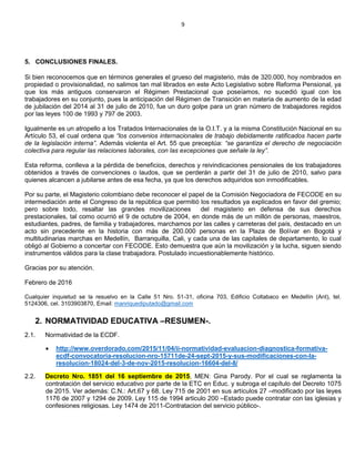 9
5. CONCLUSIONES FINALES.
Si bien reconocemos que en términos generales el grueso del magisterio, más de 320.000, hoy nombrados en
propiedad o provisionalidad, no salimos tan mal librados en este Acto Legislativo sobre Reforma Pensional, ya
que los más antiguos conservaron el Régimen Prestacional que poseíamos, no sucedió igual con los
trabajadores en su conjunto, pues la anticipación del Régimen de Transición en materia de aumento de la edad
de jubilación del 2014 al 31 de julio de 2010, fue un duro golpe para un gran número de trabajadores regidos
por las leyes 100 de 1993 y 797 de 2003.
Igualmente es un atropello a los Tratados Internacionales de la O.I.T. y a la misma Constitución Nacional en su
Artículo 53, el cual ordena que “los convenios internacionales de trabajo debidamente ratificados hacen parte
de la legislación interna”. Además violenta el Art. 55 que preceptúa: “se garantiza el derecho de negociación
colectiva para regular las relaciones laborales, con las excepciones que señale la ley”.
Esta reforma, conlleva a la pérdida de beneficios, derechos y reivindicaciones pensionales de los trabajadores
obtenidos a través de convenciones o laudos, que se perderán a partir del 31 de julio de 2010, salvo para
quienes alcancen a jubilarse antes de esa fecha, ya que los derechos adquiridos son inmodificables.
Por su parte, el Magisterio colombiano debe reconocer el papel de la Comisión Negociadora de FECODE en su
intermediación ante el Congreso de la república que permitió los resultados ya explicados en favor del gremio;
pero sobre todo, resaltar las grandes movilizaciones del magisterio en defensa de sus derechos
prestacionales, tal como ocurrió el 9 de octubre de 2004, en donde más de un millón de personas, maestros,
estudiantes, padres, de familia y trabajadores, marchamos por las calles y carreteras del país, destacado en un
acto sin precedente en la historia con más de 200.000 personas en la Plaza de Bolívar en Bogotá y
multitudinarias marchas en Medellín, Barranquilla, Cali, y cada una de las capitales de departamento, lo cual
obligó al Gobierno a concertar con FECODE. Esto demuestra que aún la movilización y la lucha, siguen siendo
instrumentos válidos para la clase trabajadora. Postulado incuestionablemente histórico.
Gracias por su atención.
Febrero de 2016
Cualquier inquietud se la resuelvo en la Calle 51 Nro. 51-31, oficina 703, Edificio Coltabaco en Medellín (Ant), tel.
5124306, cel. 3103903870, Email: manriquediputado@gmail.com
2. NORMATIVIDAD EDUCATIVA –RESUMEN-.
2.1. Normatividad de la ECDF.
 http://www.overdorado.com/2015/11/04/ii-normatividad-evaluacion-diagnostica-formativa-
ecdf-convocatoria-resolucion-nro-15711de-24-sept-2015-y-sus-modificaciones-con-la-
resolucion-18024-del-3-de-nov-2015-resolucion-16604-del-8/
2.2. Decreto Nro. 1851 del 16 septiembre de 2015, MEN: Gina Parody. Por el cual se reglamenta la
contratación del servicio educativo por parte de la ETC en Educ. y subroga el capítulo del Decreto 1075
de 2015. Ver además: C.N.: Art.67 y 68. Ley 715 de 2001 en sus artículos 27 –modificado por las leyes
1176 de 2007 y 1294 de 2009. Ley 115 de 1994 articulo 200 –Estado puede contratar con las iglesias y
confesiones religiosas. Ley 1474 de 2011-Contratacion del servicio público-.
 