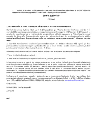 10
Que a la fecha no se ha presentado por parte de los asesores contratados el estudio previo del
modelo de contratación y la estructuración de los pliegos de condiciones.
COMITÉ EJECUTIVO
FECODE
3.PILDORAS JURÍDICA: PRIMA DE MITAD DE AÑO EQUIVALENTE A UNA MESADA PENSIONAL
El artículo 15, numeral 2º, literal B de la Ley 91 de 1989, estableció que “ Para los docentes vinculados a partir del 1º de
enero de 1981, nacionales y nacionalizados, y para aquellos que se nombren a partir del 1º de enero de 1990, cuando se
cumplan los requisitos de ley, se reconocerá sólo una pensión de jubilación equivalente al 75% del salario mensual
promedio del último año. Estos pensionados gozarán del régimen vigente para los pensionados del sector público
nacional y adicionalmente de una prima de medio año equivalente a una mesada pensional.” Subrayado fuera del
texto.
Al respecto la Honorable Corte Constitucional, mediante Sentencia C-. 461 del 12 de octubre de 1995, expresó que dicha
prima constituye una recompensa para aquellos docentes que no tienen derecho a la doble pensión de jubilación, es decir
para los que no tienen derecho a devengar la pensión de Gracia.
Entonces podemos afirmar que para tener el derecho aquí invocado se requieren dos presupuestos legales;
1º Tener vinculación de carácter nacional y
2º Tener derecho sólo a devengar la pensión ordinaria de jubilación, y no la de Gracia.
Es bueno aclarar que no se trata de una mesada pensional, por lo que no debe confundirse con la mesada 14 y tampoco
darle el nombre de mesada 15 como algunos la llaman, ya que se repite, no estamos hablando de mesada pensional; El
Fondo de Prestaciones Sociales del Magisterio y algunos jueces han decidido negativamente haciendo alusión a la
mesada 14, esta es una mesada adicional pagada a mitad de cada año a la cual tienen derecho algunos docentes
pensionados en cambio estamos hablando es de una prima cuyo valor equivale a una mesada pensional del docente y que
debe ser pagada también en el mes de junio de cada año.
Por lo anterior le recomiendo a todos los y las docentes que se encuentren en la situación descrita y que no hayan dado
poder a ningún abogado para que lo hagan a través de nuestra oficina, ubicada en la Calle 51 Nº 51- 31, Edificio Coltabaco
Torre 2 Oficina 1908, Telefonos 2934665- 3136464919, Medellín, correo electrónico hernandarioz@hotmail.com
Cordialmente,
HERNAN DARIO ZAPATA LONDOÑO
ABOGADO
ODC.
 