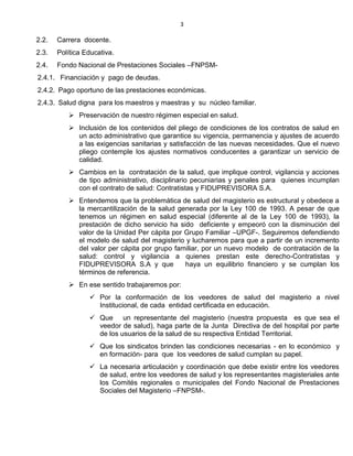 3
2.2. Carrera docente.
2.3. Política Educativa.
2.4. Fondo Nacional de Prestaciones Sociales –FNPSM-
2.4.1. Financiación y pago de deudas.
2.4.2. Pago oportuno de las prestaciones económicas.
2.4.3. Salud digna para los maestros y maestras y su núcleo familiar.
 Preservación de nuestro régimen especial en salud.
 Inclusión de los contenidos del pliego de condiciones de los contratos de salud en
un acto administrativo que garantice su vigencia, permanencia y ajustes de acuerdo
a las exigencias sanitarias y satisfacción de las nuevas necesidades. Que el nuevo
pliego contemple los ajustes normativos conducentes a garantizar un servicio de
calidad.
 Cambios en la contratación de la salud, que implique control, vigilancia y acciones
de tipo administrativo, disciplinario pecuniarias y penales para quienes incumplan
con el contrato de salud: Contratistas y FIDUPREVISORA S.A.
 Entendemos que la problemática de salud del magisterio es estructural y obedece a
la mercantilización de la salud generada por la Ley 100 de 1993. A pesar de que
tenemos un régimen en salud especial (diferente al de la Ley 100 de 1993), la
prestación de dicho servicio ha sido deficiente y empeoró con la disminución del
valor de la Unidad Per cápita por Grupo Familiar –UPGF-. Seguiremos defendiendo
el modelo de salud del magisterio y lucharemos para que a partir de un incremento
del valor per cápita por grupo familiar, por un nuevo modelo de contratación de la
salud: control y vigilancia a quienes prestan este derecho-Contratistas y
FIDUPREVISORA S.A y que haya un equilibrio financiero y se cumplan los
términos de referencia.
 En ese sentido trabajaremos por:
 Por la conformación de los veedores de salud del magisterio a nivel
Institucional, de cada entidad certificada en educación.
 Que un representante del magisterio (nuestra propuesta es que sea el
veedor de salud), haga parte de la Junta Directiva de del hospital por parte
de los usuarios de la salud de su respectiva Entidad Territorial.
 Que los sindicatos brinden las condiciones necesarias - en lo económico y
en formación- para que los veedores de salud cumplan su papel.
 La necesaria articulación y coordinación que debe existir entre los veedores
de salud, entre los veedores de salud y los representantes magisteriales ante
los Comités regionales o municipales del Fondo Nacional de Prestaciones
Sociales del Magisterio –FNPSM-.
 