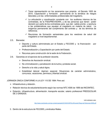 4
 Tener representación en los escenarios que propicia el Decreto 1655 de
2015. Capacitación y formación permanente en la temática de riesgos
laborales y en las enfermedades profesionales del magisterio.
 La articulación y coordinación constante con los auditores internos de los
contratistas, de la FIDUPREVISORA, y de las personas que tienen poder
decisión por parte de los contratistas para que den salida pronta y oportuna
a las problemáticas que aquejan al magisterio en materia de salud. La
exigencia permanente del cumplimiento del contrato y de los términos de
referencia.
 Reuniones de formación semestrales para los veedores de salud del
magisterio a nivel departamental.
2.5. Bienestar.
 Deporte y cultura administrada por el Estado y FECODE y la financiación por
parte del Estado.
 Profesionalización y Capacitación por parte del Estado.
 Recursos para construcción de la sede de la Federación.
2.6. Garantías en el ejercicio de la profesión docente.
 Derechos de Asociación sindical.
 No criminalización y penalización de la lucha y protesta social.
 Derecho a la vida y salud digna.
 Estabilidad laboral: régimen especial. Situaciones de carácter administrativo,
concursos, vacaciones, permisos y libertad sindical.
JORNADA ÚNICA CONFORME A LA LEY 115 DE 1994: Pero así:
 Infraestructura y dotación.
 Relación técnica de estudiante/docente según las normas NTC 4595 de 1999 del INCONTEC.
 Dotación, infraestructura, alimentación, transporte escolar, salario profesional PREESCOLAR
DE 3 GRADOS.
VER ADEMAS LINK:
http://www.overdorado.com/wp-content/uploads/2015/03/CARTILLAFecode-Pliego-de-Peticiones-WEB.pdf
3. Dentro de la estructura de FECODE y sindicatos filiales.
 