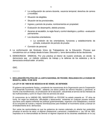 6
 La configuración de carrera docente, vacancia temporal, derechos de carrera
y movilidad.
 Situación de elegibles.
 Situación de los provisionales.
 Ingreso y periodo de prueba, nombramientos en propiedad.
 Evaluación de desempeño, debido proceso.
 Ascenso al escalafón, la regla fiscal y control ideológico y político –evaluación
permanente-.
 Los docentes orientadores.
 La condición de los orientadores, funciones y establecimiento de
jornada, evaluación de periodo de prueba
 Comisión de personal.
4. La conformación del Sindicato Único de Trabajadores de la Educación. Proceso que
concebimos con un trabajo desde la base. Discusión y toma democrática de las decisiones.
5. DEMOCRACIA SINDICAL: Por una práctica al interior de nuestro sindicato, en donde la
democracia sea un método cotidiano de trabajo y la defensa de los estatutos y de la
democracia sindical estén al centro.
ODC.
:::::::::::::
1. DECLARACIÓN POLITICA DE LA JUNTA NACIONAL DE FECODE, REALIZADA EN LA CIUDAD DE
BOGOTA, ABRIL 19 DE 2016
LA LEY 91 DE 1989 NI SE NEGOCIA NI SE VENDE, SE DEFIENDE
El gobierno del presidente Santos, cumpliendo las imposiciones de la Organización para la Cooperación
y el Desarrollo Económico -OCDE-, adelanta una lesiva política de reforma tributaria y pensional, el
recorte a las transferencias y la privatización de la educación, colocándola al servicio de los intereses de
las multinacionales y sumir en mayor crisis los servicios de salud.
El compromiso de la UNIDAD DEL MAGISTERIO en FECODE ha estado presente en 57 años de
lucha, sin negar los obstáculos, dificultades y desacuerdos existentes en cualquier proceso sindical,
que tiene como objetivo enfrentar las políticas gubernamentales, organizar a los trabajadores y avanzar
en la conquista de nuevas y mejores reivindicaciones para fortalecer el movimiento social y avanzar en
el fortalecimiento de la democracia.
Son varias las oportunidades en que los gobiernos de manera soterrada y/o abierta han pretendido
privatizar el servicio de salud, el régimen prestacional y pensional y trasladarnos a Ley 100 de 1993,
inspirados en la intencionalidad de eliminar el régimen especial de los docentes establecido en la Ley
 